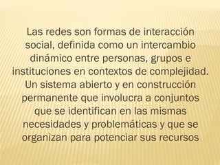 Las redes son formas de interacción
   social, definida como un intercambio
    dinámico entre personas, grupos e
instituciones en contextos de complejidad.
   Un sistema abierto y en construcción
  permanente que involucra a conjuntos
      que se identifican en las mismas
  necesidades y problemáticas y que se
  organizan para potenciar sus recursos
 