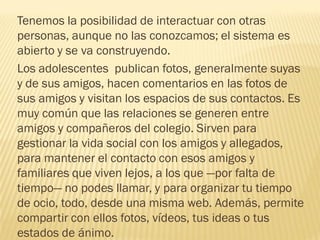 Tenemos la posibilidad de interactuar con otras
personas, aunque no las conozcamos; el sistema es
abierto y se va construyendo.
Los adolescentes publican fotos, generalmente suyas
y de sus amigos, hacen comentarios en las fotos de
sus amigos y visitan los espacios de sus contactos. Es
muy común que las relaciones se generen entre
amigos y compañeros del colegio. Sirven para
gestionar la vida social con los amigos y allegados,
para mantener el contacto con esos amigos y
familiares que viven lejos, a los que —por falta de
tiempo— no podes llamar, y para organizar tu tiempo
de ocio, todo, desde una misma web. Además, permite
compartir con ellos fotos, vídeos, tus ideas o tus
estados de ánimo.
 