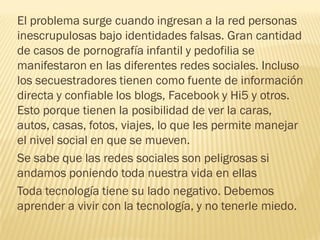 El problema surge cuando ingresan a la red personas
inescrupulosas bajo identidades falsas. Gran cantidad
de casos de pornografía infantil y pedofilia se
manifestaron en las diferentes redes sociales. Incluso
los secuestradores tienen como fuente de información
directa y confiable los blogs, Facebook y Hi5 y otros.
Esto porque tienen la posibilidad de ver la caras,
autos, casas, fotos, viajes, lo que les permite manejar
el nivel social en que se mueven.
Se sabe que las redes sociales son peligrosas si
andamos poniendo toda nuestra vida en ellas
Toda tecnología tiene su lado negativo. Debemos
aprender a vivir con la tecnología, y no tenerle miedo.
 