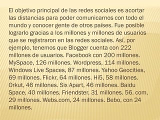 El objetivo principal de las redes sociales es acortar
las distancias para poder comunicarnos con todo el
mundo y conocer gente de otros países. Fue posible
lograrlo gracias a los millones y millones de usuarios
que se registraron en las redes sociales. Así, por
ejemplo, tenemos que Blogger cuenta con 222
millones de usuarios. Facebook con 200 millones.
MySpace, 126 millones. Wordpress, 114 millones.
Windows Live Spaces, 87 millones. Yahoo Geocities,
69 millones. Flickr, 64 millones. Hi5, 58 millones.
Orkut, 46 millones. Six Apart, 46 millones. Baidu
Space, 40 millones. Friendster, 31 millones. 56. com,
29 millones. Webs.com, 24 millones. Bebo, con 24
millones.
 