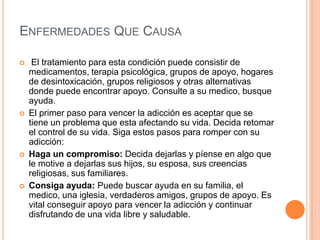 ENFERMEDADES QUE CAUSA
 El tratamiento para esta condición puede consistir de
medicamentos, terapia psicológica, grupos de apoyo, hogares
de desintoxicación, grupos religiosos y otras alternativas
donde puede encontrar apoyo. Consulte a su medico, busque
ayuda.
 El primer paso para vencer la adicción es aceptar que se
tiene un problema que esta afectando su vida. Decida retomar
el control de su vida. Siga estos pasos para romper con su
adicción:
 Haga un compromiso: Decida dejarlas y píense en algo que
le motive a dejarlas sus hijos, su esposa, sus creencias
religiosas, sus familiares.
 Consiga ayuda: Puede buscar ayuda en su familia, el
medico, una iglesia, verdaderos amigos, grupos de apoyo. Es
vital conseguir apoyo para vencer la adicción y continuar
disfrutando de una vida libre y saludable.
 