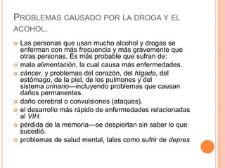 PROBLEMAS CAUSADO POR LA DROGA Y EL
ACOHOL.
 Las personas que usan mucho alcohol y drogas se
enferman con más frecuencia y más gravemente que
otras personas. Es más probable que sufran de:
 mala alimentación, la cual causa más enfermedades.
 cáncer, y problemas del corazón, del hígado, del
estómago, de la piel, de los pulmones y del
sistema urinario—incluyendo problemas que causan
daños permanentes.
 daño cerebral o convulsiones (ataques).
 el desarrollo más rápido de enfermedades relacionadas
al VIH.
 pérdida de la memoria—se despiertan sin saber lo que
sucedió.
 problemas de salud mental, tales como sufrir de depres
 