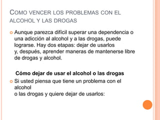 COMO VENCER LOS PROBLEMAS CON EL
ALCOHOL Y LAS DROGAS
 Aunque parezca difícil superar una dependencia o
una adicción al alcohol y a las drogas, puede
lograrse. Hay dos etapas: dejar de usarlos
y, después, aprender maneras de mantenerse libre
de drogas y alcohol.
Cómo dejar de usar el alcohol o las drogas
 Si usted piensa que tiene un problema con el
alcohol
o las drogas y quiere dejar de usarlos:
 