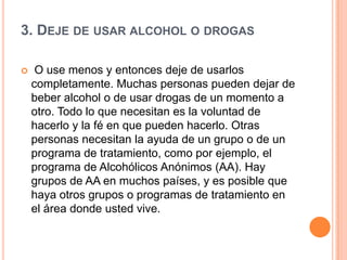 3. DEJE DE USAR ALCOHOL O DROGAS
 O use menos y entonces deje de usarlos
completamente. Muchas personas pueden dejar de
beber alcohol o de usar drogas de un momento a
otro. Todo lo que necesitan es la voluntad de
hacerlo y la fé en que pueden hacerlo. Otras
personas necesitan la ayuda de un grupo o de un
programa de tratamiento, como por ejemplo, el
programa de Alcohólicos Anónimos (AA). Hay
grupos de AA en muchos países, y es posible que
haya otros grupos o programas de tratamiento en
el área donde usted vive.
 