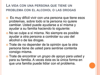 LA VIDA CON UNA PERSONA QUE TIENE UN
PROBLEMA CON EL ALCOHOL O LAS DROGAS
 Es muy difícil vivir con una persona que tiene esos
problemas, sobre todo si la persona no quiere
cambiar. Usted puede ayudarse a sí misma y
ayudar a su familia haciendo lo siguiente:
 No se culpe a sí misma. No siempre es posible
ayudar a otra persona a controlar su uso del
alcohol o de las drogas.
 Trate de no depender de la opinión que la otra
persona tiene de usted para sentirse contenta
consigo misma.
 Trate de encontrar un grupo de apoyo para usted y
para su familia. A veces ésta es la única forma en
que una familia puede lidiar con el problema.
 
