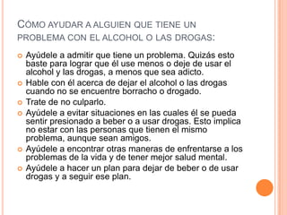 CÓMO AYUDAR A ALGUIEN QUE TIENE UN
PROBLEMA CON EL ALCOHOL O LAS DROGAS:
 Ayúdele a admitir que tiene un problema. Quizás esto
baste para lograr que él use menos o deje de usar el
alcohol y las drogas, a menos que sea adicto.
 Hable con él acerca de dejar el alcohol o las drogas
cuando no se encuentre borracho o drogado.
 Trate de no culparlo.
 Ayúdele a evitar situaciones en las cuales él se pueda
sentir presionado a beber o a usar drogas. Esto implica
no estar con las personas que tienen el mismo
problema, aunque sean amigos.
 Ayúdele a encontrar otras maneras de enfrentarse a los
problemas de la vida y de tener mejor salud mental.
 Ayúdele a hacer un plan para dejar de beber o de usar
drogas y a seguir ese plan.
 