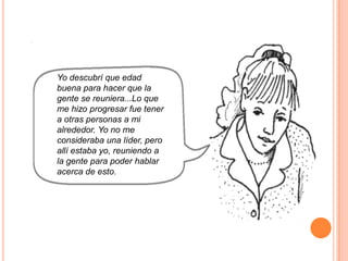 Yo descubrí que edad
buena para hacer que la
gente se reuniera...Lo que
me hizo progresar fue tener
a otras personas a mi
alrededor. Yo no me
consideraba una líder, pero
allí estaba yo, reuniendo a
la gente para poder hablar
acerca de esto.
 