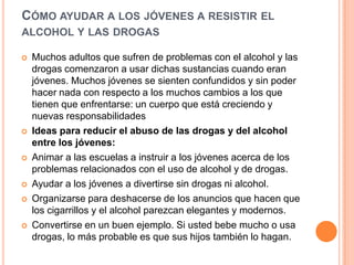 CÓMO AYUDAR A LOS JÓVENES A RESISTIR EL
ALCOHOL Y LAS DROGAS
 Muchos adultos que sufren de problemas con el alcohol y las
drogas comenzaron a usar dichas sustancias cuando eran
jóvenes. Muchos jóvenes se sienten confundidos y sin poder
hacer nada con respecto a los muchos cambios a los que
tienen que enfrentarse: un cuerpo que está creciendo y
nuevas responsabilidades
 Ideas para reducir el abuso de las drogas y del alcohol
entre los jóvenes:
 Animar a las escuelas a instruir a los jóvenes acerca de los
problemas relacionados con el uso de alcohol y de drogas.
 Ayudar a los jóvenes a divertirse sin drogas ni alcohol.
 Organizarse para deshacerse de los anuncios que hacen que
los cigarrillos y el alcohol parezcan elegantes y modernos.
 Convertirse en un buen ejemplo. Si usted bebe mucho o usa
drogas, lo más probable es que sus hijos también lo hagan.
 