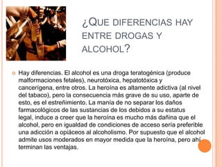 ¿QUE DIFERENCIAS HAY
ENTRE DROGAS Y
ALCOHOL?
 Hay diferencias. El alcohol es una droga teratogénica (produce
malformaciones fetales), neurotóxica, hepatotóxica y
cancerígena, entre otros. La heroína es altamente adictiva (al nivel
del tabaco), pero la consecuencia más grave de su uso, aparte de
esto, es el estreñimiento. La manía de no separar los daños
farmacológicos de las sustancias de los debidos a su estatus
legal, induce a creer que la heroína es mucho más dañina que el
alcohol, pero en igualdad de condiciones de acceso sería preferible
una adicción a opiáceos al alcoholismo. Por supuesto que el alcohol
admite usos moderados en mayor medida que la heroína, pero ahí
terminan las ventajas.
 