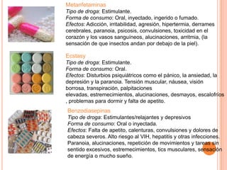 Metanfetaminas
Tipo de droga: Estimulante.
Forma de consumo: Oral, inyectado, ingerido o fumado.
Efectos: Adicción, irritabilidad, agresión, hipertermia, derrames
cerebrales, paranoia, psicosis, convulsiones, toxicidad en el
corazón y los vasos sanguíneos, alucinaciones, arritmia, (la
sensación de que insectos andan por debajo de la piel).
Ecstasy
Tipo de droga: Estimulante.
Forma de consumo: Oral.
Efectos: Disturbios psiquiátricos como el pánico, la ansiedad, la
depresión y la paranoia. Tensión muscular, náusea, visión
borrosa, transpiración, palpitaciones
elevadas, estremecimientos, alucinaciones, desmayos, escalofríos
, problemas para dormir y falta de apetito.
Benzodiasepinas
Tipo de droga: Estimulantes/relajantes y depresivos
Forma de consumo: Oral o inyectada.
Efectos: Falta de apetito, calenturas, convulsiones y dolores de
cabeza severos. Alto riesgo al VIH, hepatitis y otras infecciones.
Paranoia, alucinaciones, repetición de movimientos y tareas sin
sentido excesivos, estremecimientos, tics musculares, sensación
de energía o mucho sueño.
 