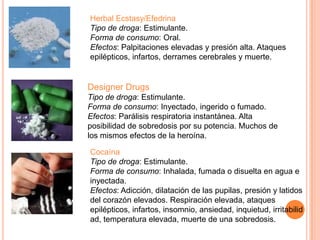 Herbal Ecstasy/Efedrina
Tipo de droga: Estimulante.
Forma de consumo: Oral.
Efectos: Palpitaciones elevadas y presión alta. Ataques
epilépticos, infartos, derrames cerebrales y muerte.
Designer Drugs
Tipo de droga: Estimulante.
Forma de consumo: Inyectado, ingerido o fumado.
Efectos: Parálisis respiratoria instantánea. Alta
posibilidad de sobredosis por su potencia. Muchos de
los mismos efectos de la heroína.
Cocaína
Tipo de droga: Estimulante.
Forma de consumo: Inhalada, fumada o disuelta en agua e
inyectada.
Efectos: Adicción, dilatación de las pupilas, presión y latidos
del corazón elevados. Respiración elevada, ataques
epilépticos, infartos, insomnio, ansiedad, inquietud, irritabilid
ad, temperatura elevada, muerte de una sobredosis.
 
