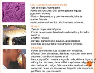 LSD (Lysergic Acid Diethyl amide)
Tipo de droga: Alucinógeno.
Forma de consumo: Oral como gelatina/ líquido
puesto en los ojos.
Efectos: Temperatura y presión elevada, falta de
apetito, falta de
sueño, estremecimientos, alucinaciones crónicas.
Hongos
Tipo de droga: Alucinógeno.
Forma de consumo: Masticados o hervidos y tomados
como té.
Efectos: Presión
elevada, transpiración, náusea, alucinaciones
extremas que pueden provocar locura temporal.
Inhalantes
Forma de consumo: Los vapores son inhalados.
Efectos: Dolor de cabeza, debilidad muscular, dolor en el
abdomen, cambios drásticos en el
humor, agresión, nausea, sangra la nariz, daño al hígado, el
riñón y los pulmones, desequilibrios químicos peligros, falta
de coordinación, fatiga, falta de apetito, se disminuye la
capacidad de oír y la respiración, hepatitis o la neuropatía
periférica por uso constante
 