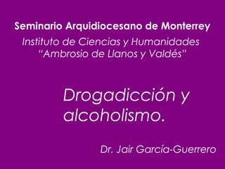 Seminario Arquidiocesano de Monterrey
Instituto de Ciencias y Humanidades
“Ambrosio de Llanos y Valdés”

Drogadicción y
alcoholismo.
Dr. Jair García-Guerrero

 