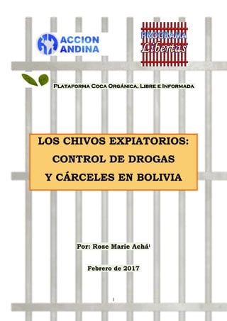 1
Plataforma Coca Orgánica, Libre e Informada
LOS CHIVOS EXPIATORIOS:
CONTROL DE DROGAS
Y CÁRCELES EN BOLIVIA
Por: Rose Marie Achái
Febrero de 2017
 