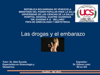Tutor: Dr. Abel Euceda
Especialista en Ginecología y
Obstetricia
Expositor:
Dr. Edixon León.
R2 en GO
Guatire, del 2022.
REPÚBLICA BOLIVARIANA DE VENEZUELA
MINISTERIO DEL PODER POPULAR PARA LA SALUD
UNIVERSIDAD DE LAS CIENCIAS DE LA SALUD
HOSPITAL GENERAL GUATIRE GUARENAS
“DR. EUGENIO P. D´BELLARD”
PNFA DE GINECOLOGÍA Y OBSTETRICIA
Las drogas y el embarazo
 