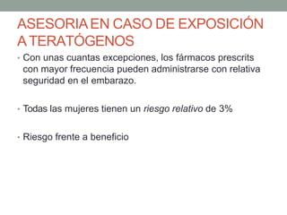 ASESORIAEN CASO DE EXPOSICIÓN
ATERATÓGENOS
• Con unas cuantas excepciones, los fármacos prescrits
con mayor frecuencia pueden administrarse con relativa
seguridad en el embarazo.
• Todas las mujeres tienen un riesgo relativo de 3%
• Riesgo frente a beneficio
 