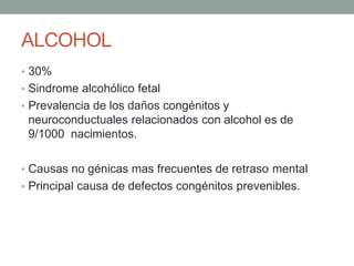 ALCOHOL
• 30%
• Sindrome alcohólico fetal
• Prevalencia de los daños congénitos y
neuroconductuales relacionados con alcohol es de
9/1000 nacimientos.
• Causas no génicas mas frecuentes de retraso mental
• Principal causa de defectos congénitos prevenibles.
 
