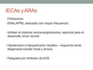 IECAs yARAs
• Fetotoxicos
• ENALAPRIL asociado con mayor frecuencia.
• Inhiben el sistema renina-angiotensina, esencial para el
desarrollo renal normal
• Hipotension e hipoperfusión renales----isquemia renal,
disgenesia tubular renal y anuria.
• Fetopatia por inhibidor de ACE
 