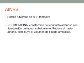AINES
• Efectos adversos en el 3° trimestre
• INDOMETACINA: constriccion del conducto arterioso con
hipertensión pulmonar subsiguiente. Reduce el gasto
urinario, disminuye el volumen de liquido amniótico.
 