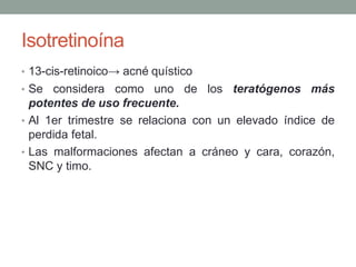 Isotretinoína
• 13-cis-retinoico→ acné quístico
• Se considera como uno de los teratógenos más
potentes de uso frecuente.
• Al 1er trimestre se relaciona con un elevado índice de
perdida fetal.
• Las malformaciones afectan a cráneo y cara, corazón,
SNC y timo.
 