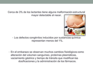 Cerca de 3% de los lactantes tiene alguna malformación estructural
mayor detectable al nacer.
• Los defectos congénitos inducidos por sustancias química
representan menos del 1%.
• En el embarazo se observan muchos cambios fisiológicos como
alteración del volumen sanguíneo, proteínas plasmáticas,
vaciamiento gástrico y tiempo de tránsito que modifican las
dosificaciones y la administración de los fármacos.
 