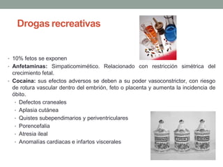 Drogas recreativas
• 10% fetos se exponen
• Anfetaminas: Simpaticomimético. Relacionado con restricción simétrica del
crecimiento fetal.
• Cocaína: sus efectos adversos se deben a su poder vasoconstrictor, con riesgo
de rotura vascular dentro del embrión, feto o placenta y aumenta la incidencia de
óbito.
• Defectos craneales
• Aplasia cutánea
• Quistes subependimarios y periventriculares
• Porencefalia
• Atresia ileal
• Anomalías cardiacas e infartos viscerales
 