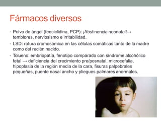 Fármacos diversos
• Polvo de ángel (fenciclidina, PCP): ¡Abstinencia neonatal!→
temblores, nerviosismo e irritabilidad.
• LSD: rotura cromosómica en las células somáticas tanto de la madre
como del recién nacido.
• Tolueno: embriopatía, fenotipo comparado con síndrome alcohólico
fetal → deficiencia del crecimiento pre/posnatal, microcefalia,
hipoplasia de la región media de la cara, fisuras palpebrales
pequeñas, puente nasal ancho y pliegues palmares anormales.
 