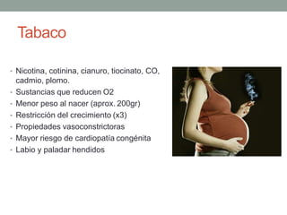 Tabaco
• Nicotina, cotinina, cianuro, tiocinato, CO,
cadmio, plomo.
• Sustancias que reducen O2
• Menor peso al nacer (aprox. 200gr)
• Restricción del crecimiento (x3)
• Propiedades vasoconstrictoras
• Mayor riesgo de cardiopatía congénita
• Labio y paladar hendidos
 
