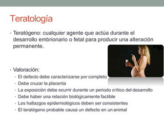 Teratología
• Teratógeno: cualquier agente que actúa durante el
desarrollo embrionario o fetal para producir una alteración
permanente.
• Valoración:
• El defecto debe caracterizarse por completo
• Debe cruzar la placenta
• La exposición debe ocurrir durante un periodo crítico del desarrollo
• Debe haber una relación biológicamente factible
• Los hallazgos epidemiológicos deben ser consistentes
• El teratógeno probable causa un defecto en un animal
 