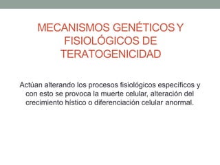 MECANISMOS GENÉTICOSY
FISIOLÓGICOS DE
TERATOGENICIDAD
Actúan alterando los procesos fisiológicos específicos y
con esto se provoca la muerte celular, alteración del
crecimiento hístico o diferenciación celular anormal.
 