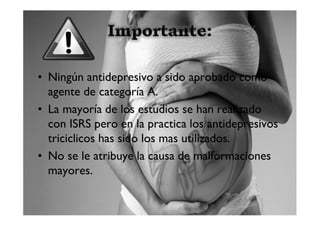 • Ningún antidepresivo a sido aprobado como
  agente de categoría A.
• La mayoría de los estudios se han realizado
  con ISRS pero en la practica los antidepresivos
  triciclicos has sido los mas utilizados.
• No se le atribuye la causa de malformaciones
  mayores.
 