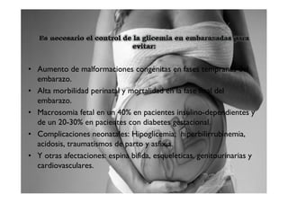 • Aumento de malformaciones congénitas en fases tempranas del
  embarazo.
• Alta morbilidad perinatal y mortalidad en la fase final del
  embarazo.
• Macrosomia fetal en un 40% en pacientes insulino-dependientes y
  de un 20-30% en pacientes con diabetes gestacional.
• Complicaciones neonatales: Hipoglicemia; hiperbilirrubinemia,
  acidosis, traumatismos de parto y asfixia.
• Y otras afectaciones: espina bifida, esqueleticas, genitourinarias y
  cardiovasculares.
 
