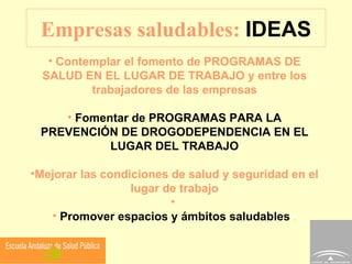 Empresas saludables:  IDEAS Contemplar el fomento de PROGRAMAS DE SALUD EN EL LUGAR DE TRABAJO y entre los trabajadores de las empresas Fomentar de PROGRAMAS PARA LA PREVENCIÓN DE DROGODEPENDENCIA EN EL LUGAR DEL TRABAJO Mejorar las condiciones de salud y seguridad en el lugar de trabajo Promover espacios y ámbitos saludables  . 