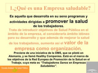 1.¿Qué es una Empresa saludable? Es aquella que desarrolla en su seno programas y actividades dirigidas a  promover la salud  de los trabajadores. Trata de introducir objetivos de Salud Pública en el ámbito de la empresa, al considerarla ámbito idóneo para su desarrollo y que además de mejorar la salud de los trabajadores, aumenta así el  valor de la empresa como organización .  Proviene de una iniciativa de la OMS, que se pilotó en Alemania, y se llamó Healthy Companies. Está en el marco de los objetivos de la Red Europea de Promoción de la Salud en el Trabajo, cuya meta es  “Trabajadores Sanos en Empresas Saludables” . 