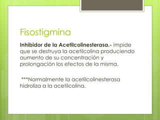 Fisostigmina
Inhibidor de la Acetilcolinesterasa.- impide
que se destruya la acetilcolina produciendo
aumento de su concentración y
prolongación los efectos de la misma.

***Normalmente la acetilcolinesterasa
hidroliza a la acetilcolina.
 