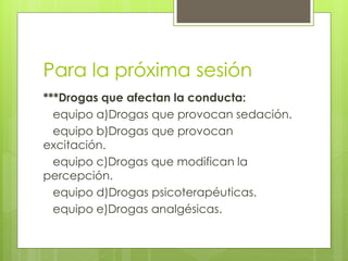 Para la próxima sesión
***Drogas que afectan la conducta:
  equipo a)Drogas que provocan sedación.
  equipo b)Drogas que provocan
excitación.
  equipo c)Drogas que modifican la
percepción.
  equipo d)Drogas psicoterapéuticas.
  equipo e)Drogas analgésicas.
 