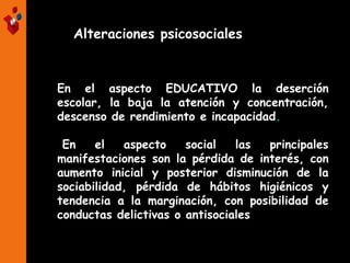 Alteraciones psicosociales
En el aspecto EDUCATIVO la deserción
escolar, la baja la atención y concentración,
descenso de rendimiento e incapacidad.
En el aspecto social las principales
manifestaciones son la pérdida de interés, con
aumento inicial y posterior disminución de la
sociabilidad, pérdida de hábitos higiénicos y
tendencia a la marginación, con posibilidad de
conductas delictivas o antisociales.
 