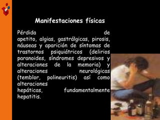 Pérdida de
apetito, algias, gastrálgicas, pirosis,
náuseas y aparición de síntomas de
trastornos psiquiátricos (delirios
paranoides, síndromes depresivos y
alteraciones de la memoria) y
alteraciones neurológicas
(temblor, polineuritis) así como
alteraciones
hepáticas, fundamentalmente
hepatitis.
Manifestaciones físicas
 