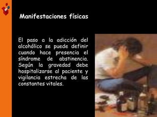 Manifestaciones físicas
El paso a la adicción del
alcohólico se puede definir
cuando hace presencia el
síndrome de abstinencia.
Según la gravedad debe
hospitalizarse al paciente y
vigilancia estrecha de las
constantes vitales.
 