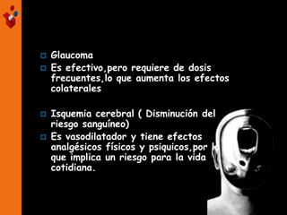  Glaucoma
 Es efectivo,pero requiere de dosis
frecuentes,lo que aumenta los efectos
colaterales
 Isquemia cerebral ( Disminución del
riesgo sanguíneo)
 Es vasodilatador y tiene efectos
analgésicos físicos y psiquicos,por lo
que implica un riesgo para la vida
cotidiana.
 