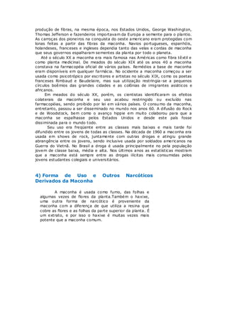 produção de fibras, na mesma época, nos Estados Unidos, George Washington,
Thomas Jefferson e fazendeiros importavam da Europa a semente para o plantio.
As carroças dos pioneiros na conquista do oeste americano eram protegidas com
lonas feitas a partir das fibras da maconha. Navios portugueses, espanhóis,
holandeses, franceses e ingleses dependia tanto das velas e cordas de maconha
que seus governos espalharam sementes da planta por todo o planeta.
    Até o século XX a maconha era mais famosa nas Américas como fibra têxtil e
como planta medicinal. De meados do século XIX até os anos 40 a maconha
constava na farmacopéia oficial de vários países. Remédios a base de maconha
eram disponíveis em qualquer farmácia. No ocidente a maconha começou a ser
usada como psicotrópico por escritores e artistas no século XIX, como os poetas
franceses Rimbaud e Baudelaire, mas sua utilização restringia -se a pequenos
círculos boêmios das grandes cidades e as colônias de imigrantes asiáticos e
africanos.
      Em meados do século XX, porém, os cientistas identificaram os efeitos
colaterais da maconha e seu uso acabou restringido ou excluído nas
farmacopéias, sendo proibido por lei em vários países. O consu mo da maconha,
entretanto, passou a ser disseminado no mundo nos anos 60. A difusão do Rock
e de Woodstock, bem como o avanço hippie em muito colaborou para que a
maconha se espalhasse pelos Estados Unidos e desde este país fosse
dissiminada para o mundo t odo.
       Seu uso era freqüente entre as classes mais baixas e mais tarde foi
difundido entre os jovens de todas as classes. Na década de 1960 a maconha era
usada em shows de rock, juntamente com outras drogas e atingiu grande
abrangência entre os jovens, sendo inclusive usada por soldados americanos na
Guerra do Vietnã. No Brasil a droga é usada principalmente no pela população
jovem de classe baixa, média e alta. Nos últimos anos as estatísticas mostram
que a maconha está sempre entre as drogas ilícitas mais consumidas pelos
jovens estudantes colegiais e universitários.



4) Forma de Uso e                  Outros      Narcóticos
Derivados da Maconha

         A maconha é usada como fumo, das folhas e
  algumas vezes de flores da planta.Também o haxixe,
  uma outra forma de narcótico é proveniente da
  maconha com a diferença de que utiliza a resina que
  cobre as flores e as folhas da parte superior da planta. É
  um extrato, e por isso o haxixe é muitas vezes mais
  potente que a maconha comum.
 