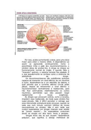 Por isso, acaba aumentando a dose, para uma dose
maior para obter o mesmo efeito. A dependência vai
assim se agravando         continuamente. Como o
psicotrópico imita a ação dos neurotransmissores, o
cérebro deixa de produzi-los. A droga se integra ao
funcionamento normal do órgão. E quando falta o
“impostor” químico, o sistema nervoso fica abalado. É
o que popularmente se conhece como a síndrome da
abstinência                 da                  droga.
     Os neurotransmissores são substâncias químicas
capazes de transmitir um sinal elétrico de um neurônio
a outro. Assemelham-se a um eletrólito de bateria, o
qual permite que a corrente elétrica circule pelas
placas. Depois de retransmitir o sinal elétrico o
neurotransmissor normalmente é reabsorvido, para
não ficar estimulando indefinidamente os outros
neurônios, permitindo que eles possam reagir
rapidamente          a        novas         exigências.
    As drogas que provocam euforia, como a cocaína,
impedem essa reabsorção, de modo queo cérebro fica
super-ativado. Não é difícil perceber o estrago que
essa intervenção antinatural pode provocar, quando se
sabe que num minuto ocorrem trilhões de trocas
neuroquímicas no cérebro. Não é sem razão que
muitos especialistas em drogas chamam esse estado
de "prazer espúrio"... Os especialistas costumam
dividir as drogas em dois tipos: leves e pesadas.
     Drogas leves são as que causam "dependência
psíquica", que significa o desejo irrefreável de
 