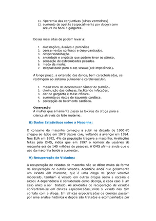 11. hiperemia das conjuntivas (olhos vermelhos).
       12. aumento do apetite (especialmente por doces) com
           secura na boca e garganta.


    Doses mais altas de podem levar a:

       1.   alucinações, ilusões e paranóias.
       2.   pensamentos confusos e desorganizados.
       3.   despersonalização.
       4.   ansiedade e angústia que podem levar ao pânico .
       5.   sensação de extremidades pesadas.
       6.   medo da morte.
       7.   incapacidade para o ato sexual (até impotência).

    A longo prazo, a extensão dos danos, bem caracterizados, se
    restringem ao sistema pulmonar e cardiovascular.

       1.   maior risco de desenvolver câncer de pulmão .
       2.   diminuição das defesas, facilitando infecções.
       3.   dor de garganta e tosse crônica.
       4.   aumenta os riscos de isquemia cardíaca.
       5.   percepção do batimento cardíaco.

    Observação:
    A mulher que amamenta passa as toxinas da droga para a
    criança através do leite materno.

 8) Dados Estatísticos sobre a Maconha:

O consumo da maconha começou a subir na década de 1960-70
chegou ao ápice em 1979 depois caiu, voltando a avançar em 1994.
Nos EUA em 1992, 4% da população tragava a maconha. Avaliações
feitas pela OMS, indica que em 1997 o número de usuários de
maconha era de 140 milhões de pessoas. A OMS afirma ainda que o
uso da maconha tende a aumentar.

 9) Recuperação de Viciados:

A recuperação de viciados da maconha não se difere muito da forma
de recuperação de outros viciados. Acontece ainda que geralmente
um viciado em maconha, que é uma droga de poder viciativo
moderado, também é viciado em outras drogas como a cocaína e
álcool. A dependência é considerada como doença, e cada caso é um
caso único a ser tratado. As atividades de recuperação de viciados
concentram-se em clinicas especializadas, onde o viciado não tem
contato com a droga. Em clínicas especializadas os doentes passam
por uma análise histórica e depois são tratados e acompanhados por
 