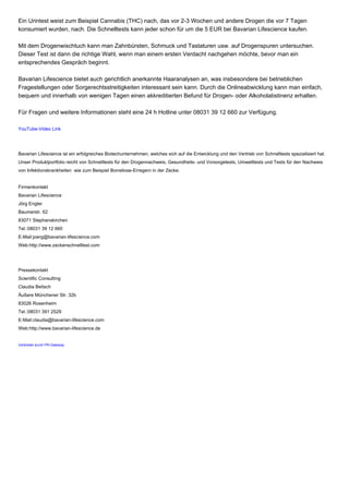 Ein Urintest weist zum Beispiel Cannabis (THC) nach, das vor 2-3 Wochen und andere Drogen die vor 7 Tagen
konsumiert wurden, nach. Die Schnelltests kann jeder schon für um die 5 EUR bei Bavarian Lifescience kaufen.
Mit dem Drogenwischtuch kann man Zahnbürsten, Schmuck und Tastaturen usw. auf Drogenspuren untersuchen.
Dieser Test ist dann die richtige Wahl, wenn man einem ersten Verdacht nachgehen möchte, bevor man ein
entsprechendes Gespräch beginnt.
Bavarian Lifescience bietet auch gerichtlich anerkannte Haaranalysen an, was insbesondere bei betrieblichen
Fragestellungen oder Sorgerechtsstreitigkeiten interessant sein kann. Durch die Onlineabwicklung kann man einfach,
bequem und innerhalb von wenigen Tagen einen akkreditierten Befund für Drogen- oder Alkoholabstinenz erhalten.
Für Fragen und weitere Informationen steht eine 24 h Hotline unter 08031 39 12 660 zur Verfügung.
YouTube-Video Link
Bavarian Lifescience ist ein erfolgreiches Biotechunternehmen, welches sich auf die Entwicklung und den Vertrieb von Schnelltests spezialisiert hat.
Unser Produktportfolio reicht von Schnelltests für den Drogennachweis, Gesundheits- und Vorsorgetests, Umwelttests und Tests für den Nachweis
von Infektionskrankheiten wie zum Beispiel Borreliose-Erregern in der Zecke.
Firmenkontakt
Bavarian Lifescience
Jörg Engler
Baumerstr. 62
83071 Stephanskirchen
Tel.:08031 39 12 660
E-Mail:joerg@bavarian-lifescience.com
Web:http://www.zeckenschnelltest.com
Pressekontakt
Scientific Consulting
Claudia Beitsch
Äußere Münchener Str. 32b
83026 Rosenheim
Tel.:08031 391 2529
E-Mail:claudia@bavarian-lifescience.com
Web:http://www.bavarian-lifescience.de
Verbreitet durch PR-Gateway
 