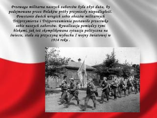Przewaga militarna naszych zaborców była zbyt duża, by
podejmowane przez Polaków próby przyniosły niepodległość.
Powstanie dwóch wrogich sobie obozów militarnych
Trójprzymierza i Trójporozumienia postawiło przeciwko
sobie naszych zaborców. Rywalizacja pomiędzy tymi
blokami, jak też skomplikowana sytuacja polityczna na
świecie, stała się przyczyną wybuchu I wojny światowej w
1914 roku .
 