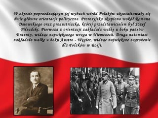 W okresie poprzedzającym jej wybuch wśród Polaków ukształtowały się
dwie główne orientacje polityczne. Prorosyjska skupiono wokół Romana
Dmowskiego oraz proaustriacka, której przedstawicielem był Józef
Piłsudski. Pierwsza z orientacji zakładała walkę u boku państw
Ententy, widząc największego wroga w Niemczech. Druga natomiast
zakładała walkę u boku Austro - Węgier, widząc największe zagrożenie
dla Polaków w Rosji.
 