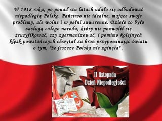 W 1918 roku, po ponad stu latach udało się odbudować
niepodległą Polskę. Państwo nie idealne, mające swoje
problemy, ale wolne i w pełni suwerenne. Dzieło to było
zasługą całego narodu, który nie pozwolił się
zrusyfikować, czy zgermanizować, i pomimo kolejnych
klęsk powstańczych chwytał za broń przypominając światu
o tym, "że jeszcze Polska nie zginęła" .
 