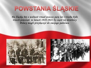 Na Śląsku bój o wolność trwał jeszcze parę lat i trzeba było
trzech powstań w latach 1919-1921 by część tej dzielnicy
Polacy mogli przyłączyć do swojego państwa.
 