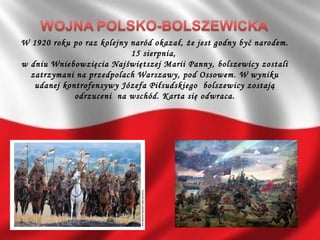 W 1920 roku po raz kolejny naród okazał, że jest godny być narodem.
15 sierpnia,
w dniu Wniebowzięcia Najświętszej Marii Panny, bolszewicy zostali
zatrzymani na przedpolach Warszawy, pod Ossowem. W wyniku
udanej kontrofensywy Józefa Piłsudskiego bolszewicy zostają
odrzuceni na wschód. Karta się odwraca.
 