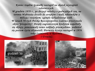 Koniec rządów Gomułki nastąpił na skutek wystąpień
robotniczych.
W grudniu 1970 r., po decyzji władzy o podwyżkach cen, na
terenie Wybrzeża doszło do strajków i walk robotników z
milicją i wojskiem; zginęło kilkadziesiąt osób.
W latach 70-tych Polska Rzeczpospolita Ludowa przeżywała
okres "prosperity". Dzięki zagranicznym kredytom zapełniły
się sklepy, powstawały nowe zakłady przemysłowe, podniósł
się poziom życia obywateli. Pierwszy kryzys nastąpił w 1976
roku (zamieszki w Radomiu
i Ursusie).
 